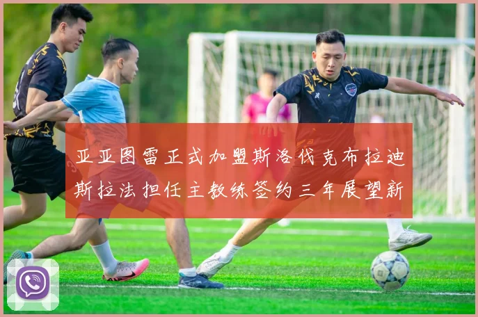亚亚图雷正式加盟斯洛伐克布拉迪斯拉法担任主教练签约三年展望新篇章