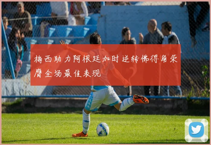 梅西助力阿根廷加时逆转佛得角荣膺全场最佳表现