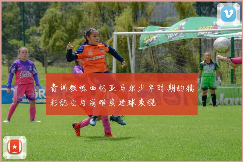 青训教练回忆亚马尔少年时期的精彩配合与高难度进球表现