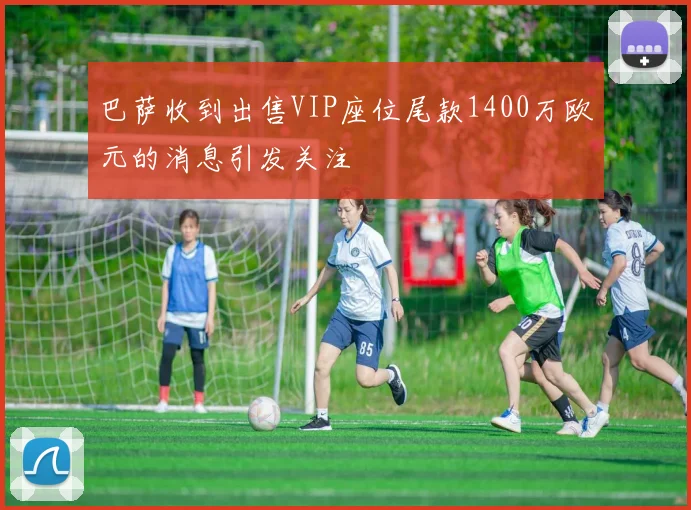 巴萨收到出售VIP座位尾款1400万欧元的消息引发关注