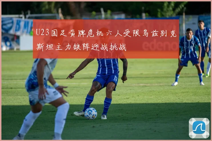 U23国足黄牌危机六人受限乌兹别克斯坦主力缺阵迎战挑战