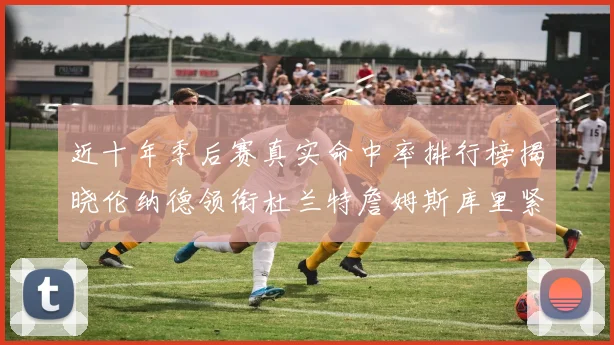 近十年季后赛真实命中率排行榜揭晓伦纳德领衔杜兰特詹姆斯库里紧随其后