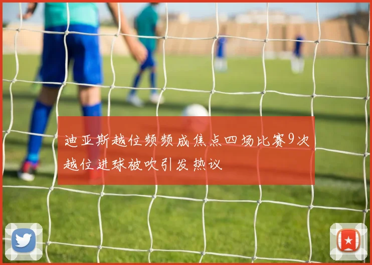 迪亚斯越位频频成焦点四场比赛9次越位进球被吹引发热议