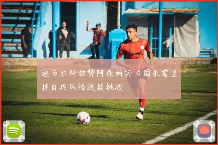 迪马尔科称赞阿森纳实力国米需坚持自我风格迎接挑战