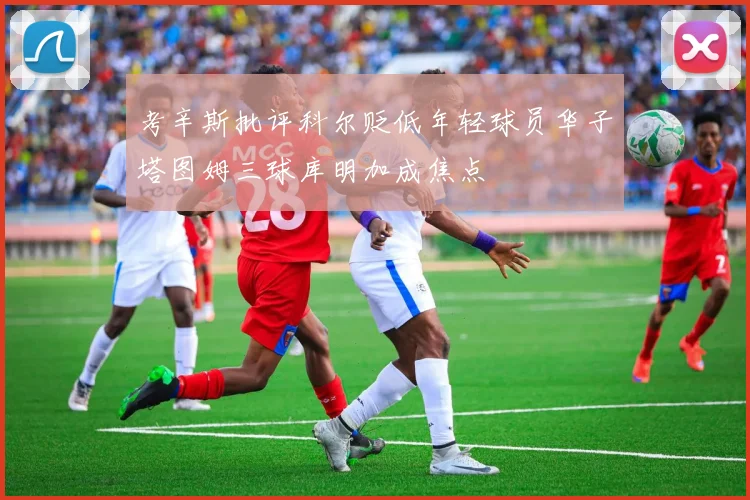 考辛斯批评科尔贬低年轻球员华子塔图姆三球库明加成焦点