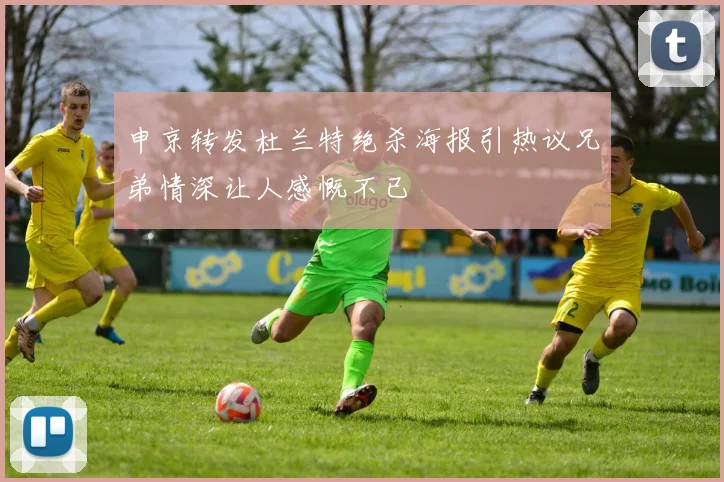 申京转发杜兰特绝杀海报引热议兄弟情深让人感慨不已
