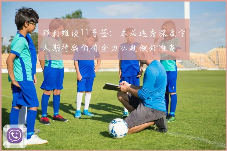 邓利维谈11号签：本届选秀深度令人期待我们将全力以赴做好准备