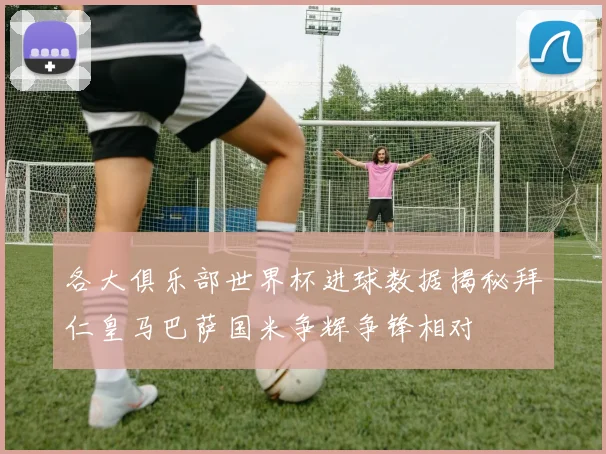 各大俱乐部世界杯进球数据揭秘拜仁皇马巴萨国米争辉争锋相对