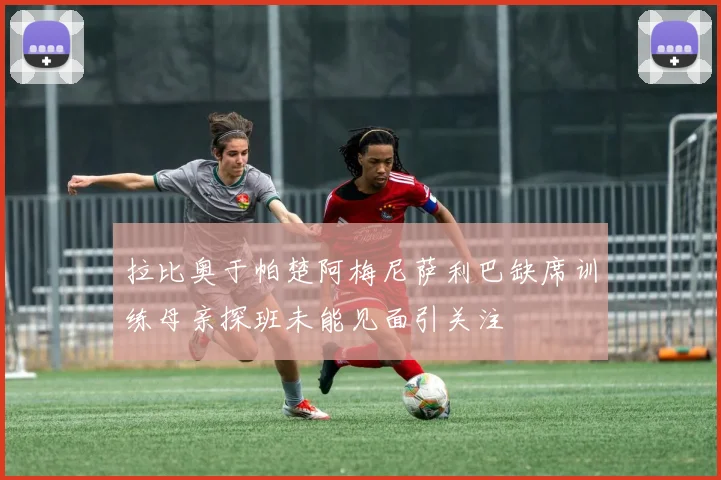 拉比奥于帕楚阿梅尼萨利巴缺席训练母亲探班未能见面引关注
