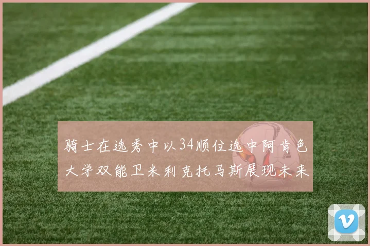 骑士在选秀中以34顺位选中阿肯色大学双能卫米利克托马斯展现未来潜力
