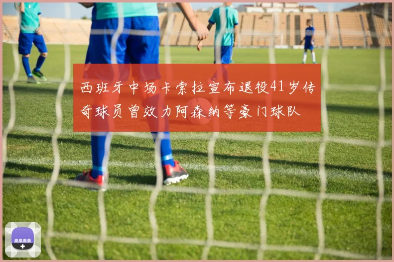 西班牙中场卡索拉宣布退役41岁传奇球员曾效力阿森纳等豪门球队
