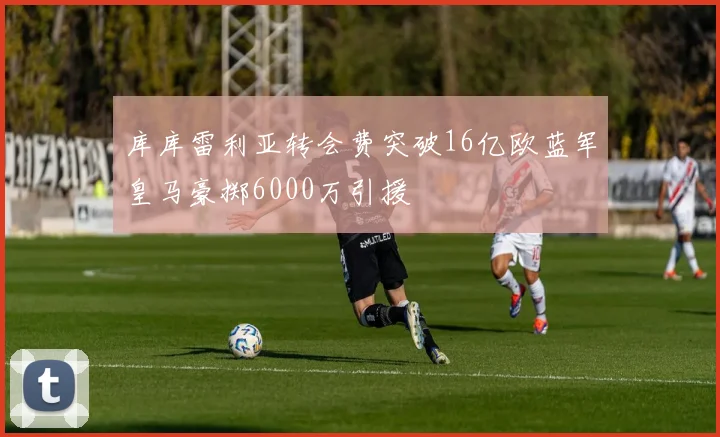 库库雷利亚转会费突破16亿欧蓝军皇马豪掷6000万引援