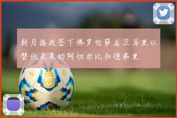 新月接近签下佛罗伦萨后卫马里以替代未果的阿切尔比和德弗里