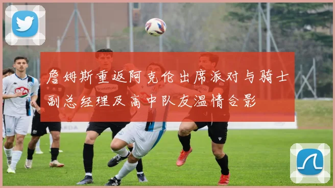 詹姆斯重返阿克伦出席派对与骑士副总经理及高中队友温情合影