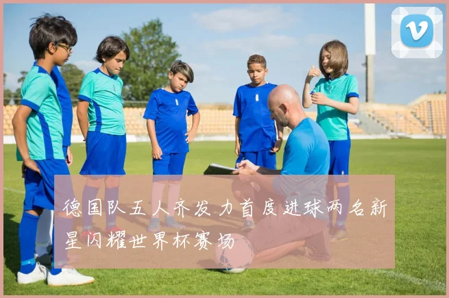 德国队五人齐发力首度进球两名新星闪耀世界杯赛场