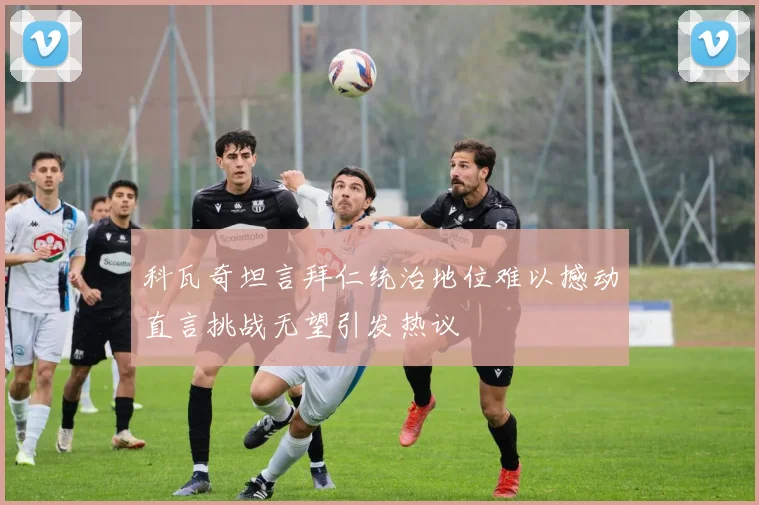 科瓦奇坦言拜仁统治地位难以撼动直言挑战无望引发热议