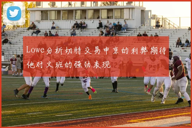 Lowe分析切特交易申京的利弊期待他对文班的强劲表现