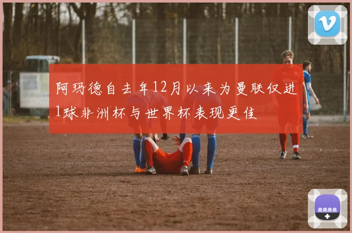 阿玛德自去年12月以来为曼联仅进1球非洲杯与世界杯表现更佳