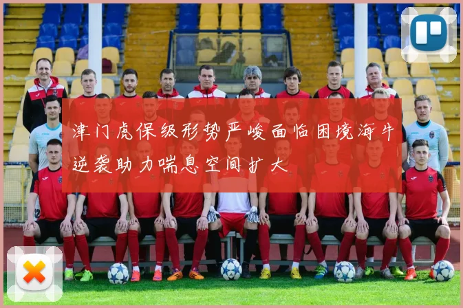 津门虎保级形势严峻面临困境海牛逆袭助力喘息空间扩大