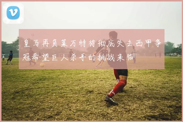 皇马再负莱万特将彻底失去西甲争冠希望巨人杀手的挑战来临