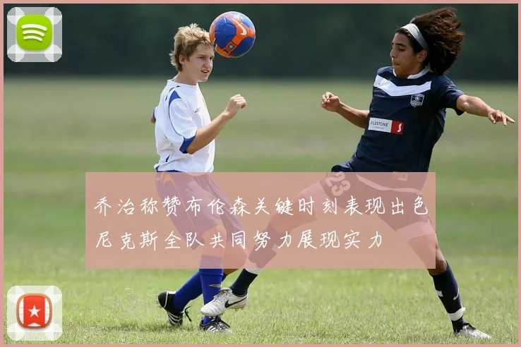 乔治称赞布伦森关键时刻表现出色尼克斯全队共同努力展现实力