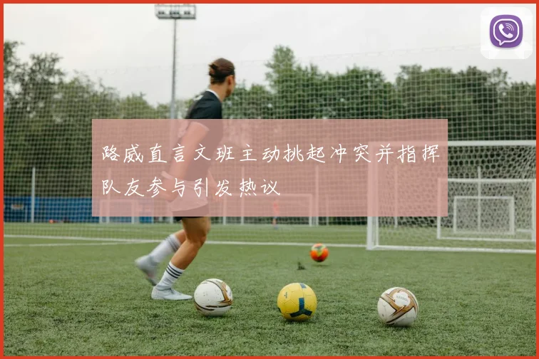 路威直言文班主动挑起冲突并指挥队友参与引发热议
