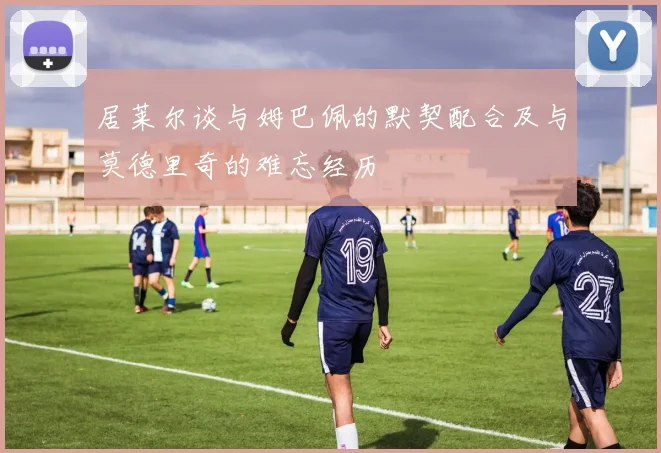 居莱尔谈与姆巴佩的默契配合及与莫德里奇的难忘经历