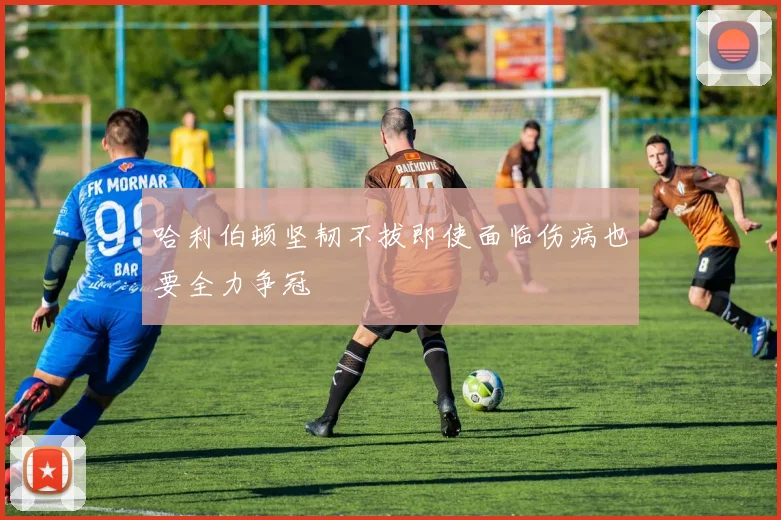 哈利伯顿坚韧不拔即使面临伤病也要全力争冠