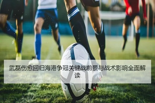 武磊伤愈回归海港争冠关键战前景与战术影响全面解读